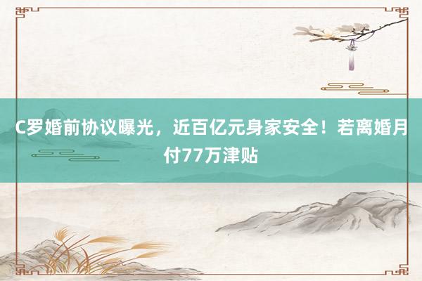 C罗婚前协议曝光，近百亿元身家安全！若离婚月付77万津贴