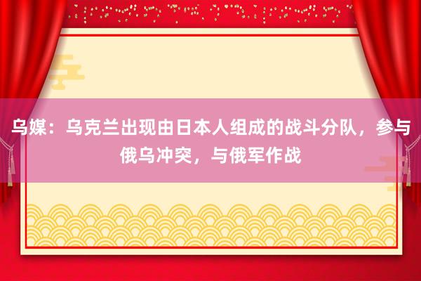 乌媒：乌克兰出现由日本人组成的战斗分队，参与俄乌冲突，与俄军作战