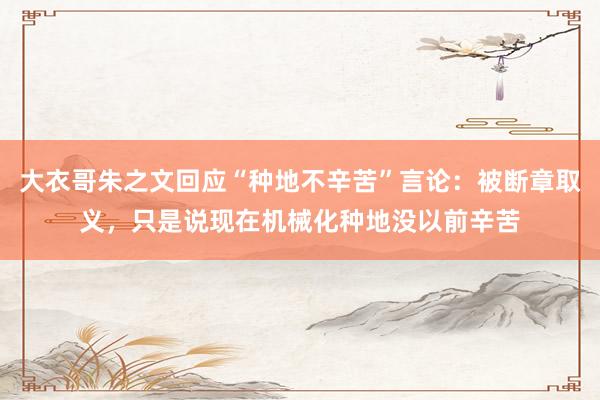 大衣哥朱之文回应“种地不辛苦”言论：被断章取义，只是说现在机械化种地没以前辛苦