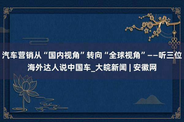 汽车营销从“国内视角”转向“全球视角”——听三位海外达人说中国车_大皖新闻 | 安徽网