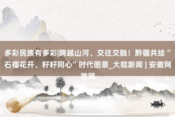 多彩民族有多彩|跨越山河、交往交融！黔疆共绘“石榴花开、籽籽同心”时代图景_大皖新闻 | 安徽网