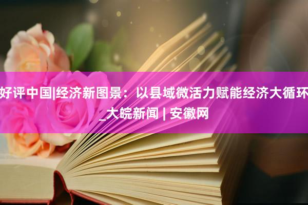 好评中国|经济新图景：以县域微活力赋能经济大循环_大皖新闻 | 安徽网