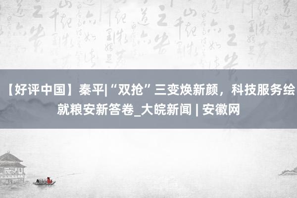 【好评中国】秦平|“双抢”三变焕新颜，科技服务绘就粮安新答卷_大皖新闻 | 安徽网