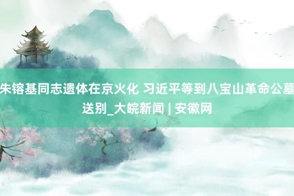 朱镕基同志遗体在京火化 习近平等到八宝山革命公墓送别_大皖新闻 | 安徽网