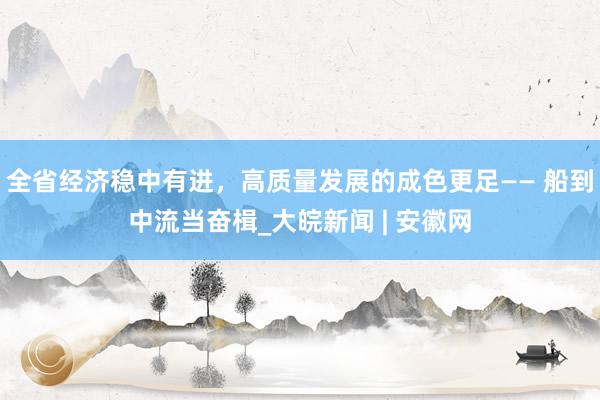 全省经济稳中有进，高质量发展的成色更足—— 船到中流当奋楫_大皖新闻 | 安徽网