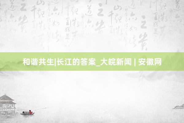 和谐共生|长江的答案_大皖新闻 | 安徽网