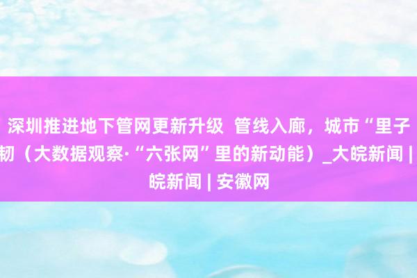深圳推进地下管网更新升级  管线入廊，城市“里子”更强韧（大数据观察·“六张网”里的新动能）_大皖新闻 | 安徽网