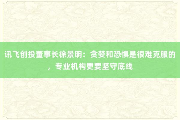 讯飞创投董事长徐景明：贪婪和恐惧是很难克服的，专业机构更要坚守底线