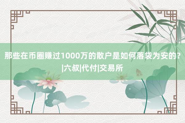 那些在币圈赚过1000万的散户是如何落袋为安的？|六叔|代付|交易所