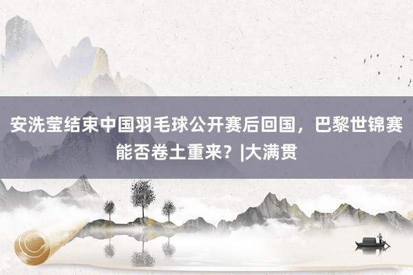 安洗莹结束中国羽毛球公开赛后回国，巴黎世锦赛能否卷土重来？|大满贯