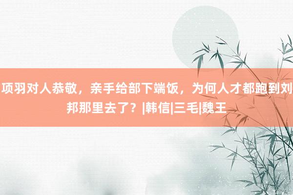 项羽对人恭敬，亲手给部下端饭，为何人才都跑到刘邦那里去了？|韩信|三毛|魏王