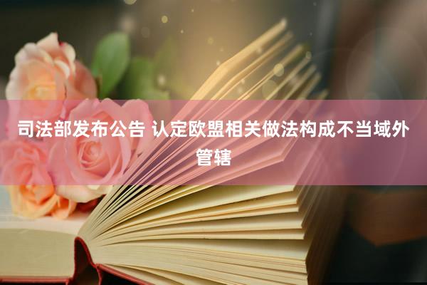 司法部发布公告 认定欧盟相关做法构成不当域外管辖
