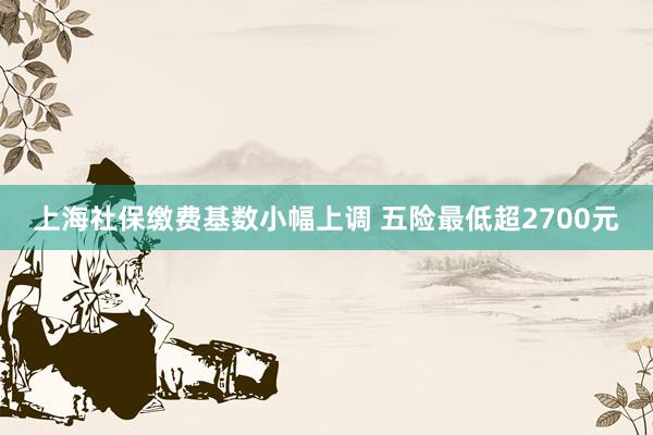 上海社保缴费基数小幅上调 五险最低超2700元