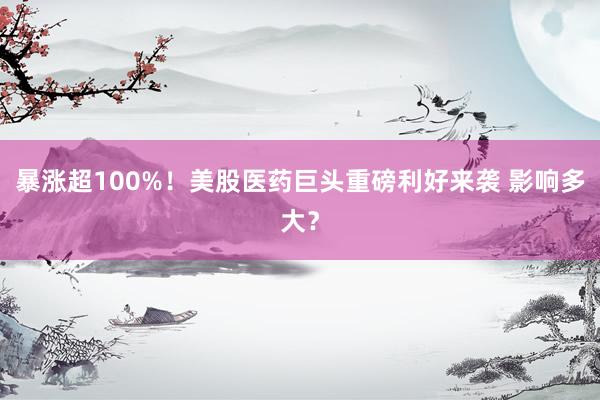 暴涨超100%！美股医药巨头重磅利好来袭 影响多大？