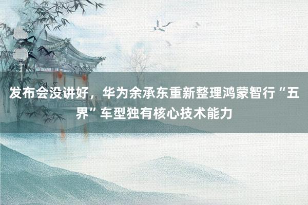 发布会没讲好，华为余承东重新整理鸿蒙智行“五界”车型独有核心技术能力