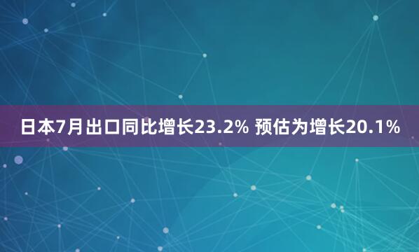 日本7月出口同比增长23.2% 预估为增长20.1%
