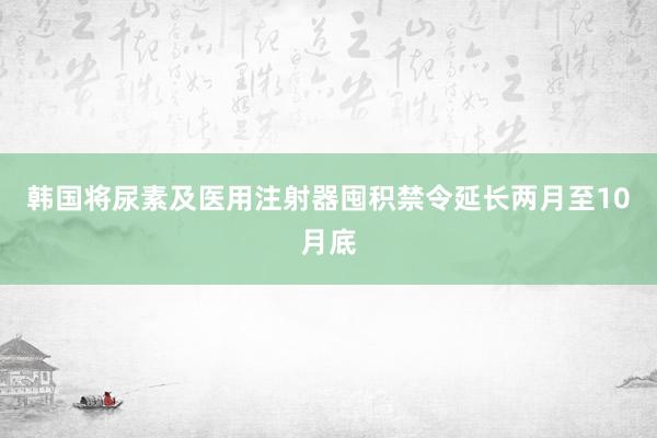 韩国将尿素及医用注射器囤积禁令延长两月至10月底