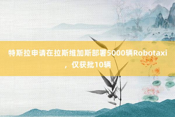 特斯拉申请在拉斯维加斯部署5000辆Robotaxi，仅获批10辆