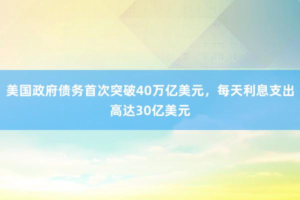 美国政府债务首次突破40万亿美元，每天利息支出高达30亿美元