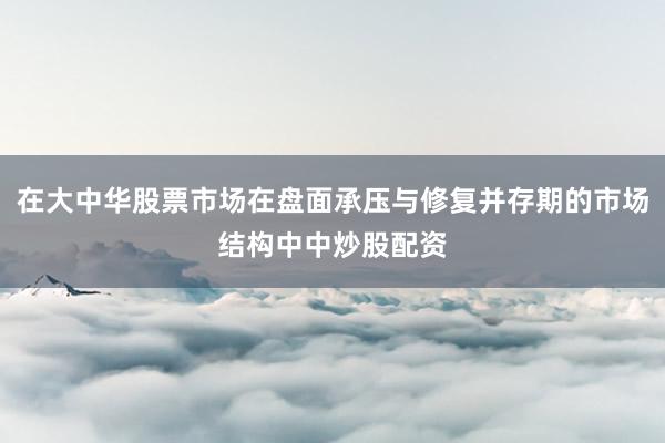 在大中华股票市场在盘面承压与修复并存期的市场结构中中炒股配资