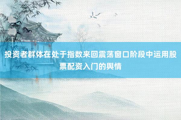 投资者群体在处于指数来回震荡窗口阶段中运用股票配资入门的舆情