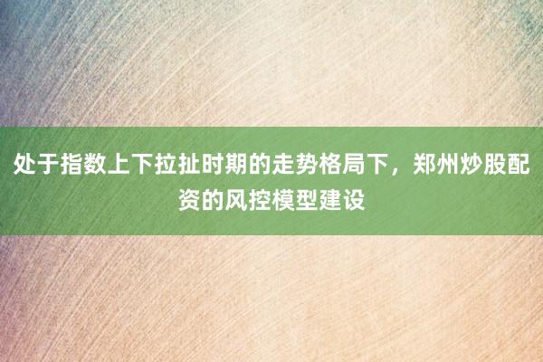 处于指数上下拉扯时期的走势格局下，郑州炒股配资的风控模型建设
