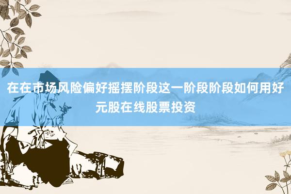 在在市场风险偏好摇摆阶段这一阶段阶段如何用好元股在线股票投资