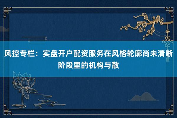 风控专栏：实盘开户配资服务在风格轮廓尚未清晰阶段里的机构与散