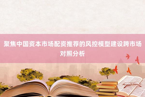 聚焦中国资本市场配资推荐的风控模型建设跨市场对照分析