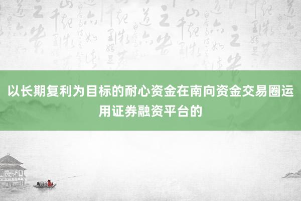 以长期复利为目标的耐心资金在南向资金交易圈运用证券融资平台的