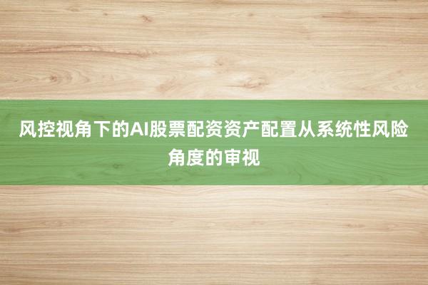 风控视角下的AI股票配资资产配置从系统性风险角度的审视