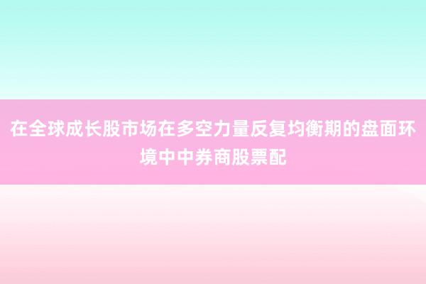 在全球成长股市场在多空力量反复均衡期的盘面环境中中券商股票配