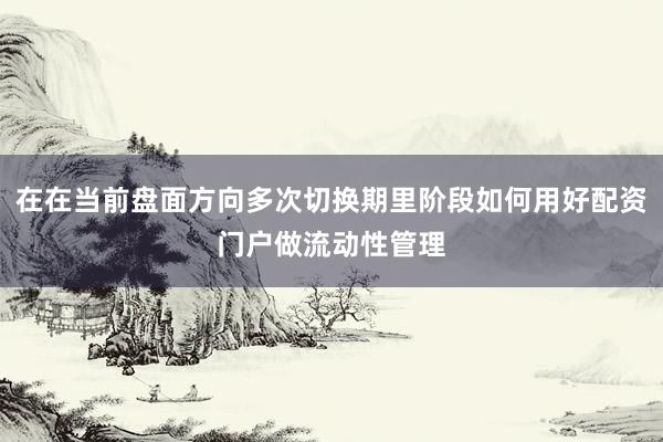 在在当前盘面方向多次切换期里阶段如何用好配资门户做流动性管理