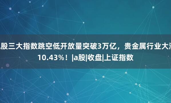 A股三大指数跳空低开放量突破3万亿，贵金属行业大涨10.43%！|a股|收盘|上证指数