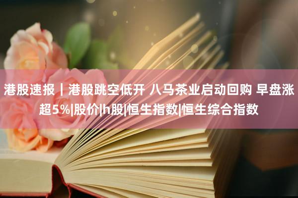 港股速报｜港股跳空低开 八马茶业启动回购 早盘涨超5%|股价|h股|恒生指数|恒生综合指数