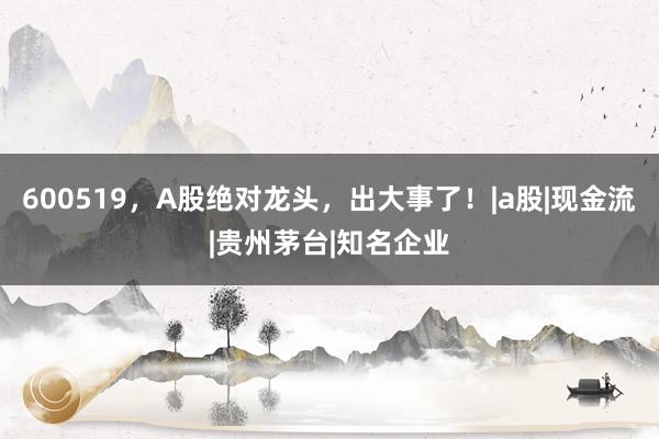 600519，A股绝对龙头，出大事了！|a股|现金流|贵州茅台|知名企业