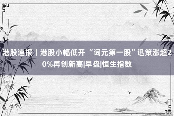 港股速报｜港股小幅低开 “词元第一股”迅策涨超20%再创新高|早盘|恒生指数