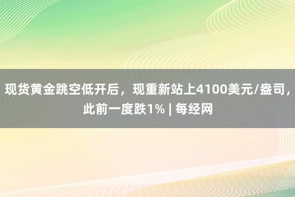 现货黄金跳空低开后，现重新站上4100美元/盎司，此前一度跌1% | 每经网