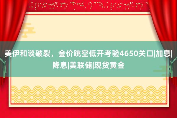 美伊和谈破裂，金价跳空低开考验4650关口|加息|降息|美联储|现货黄金
