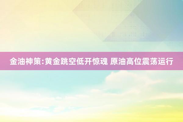 金油神策:黄金跳空低开惊魂 原油高位震荡运行