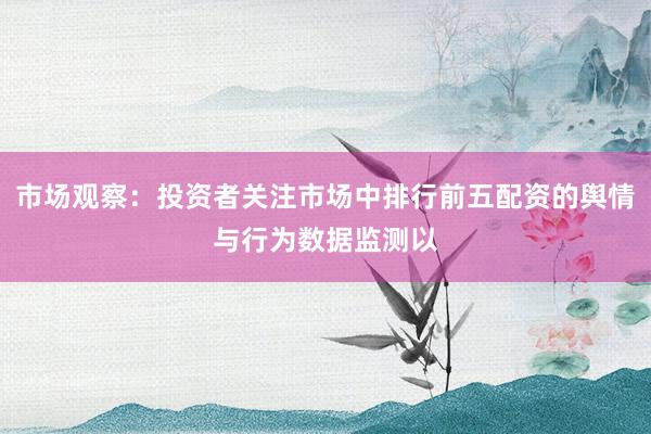 市场观察：投资者关注市场中排行前五配资的舆情与行为数据监测以