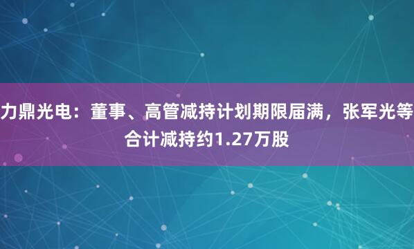 力鼎光电：董事、高管减持计划期限届满，张军光等合计减持约1.27万股