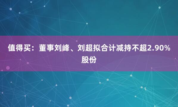 值得买：董事刘峰、刘超拟合计减持不超2.90%股份