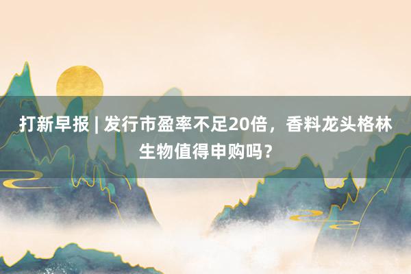 打新早报 | 发行市盈率不足20倍，香料龙头格林生物值得申购吗？