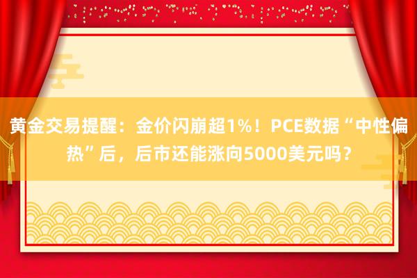 黄金交易提醒：金价闪崩超1%！PCE数据“中性偏热”后，后市还能涨向5000美元吗？