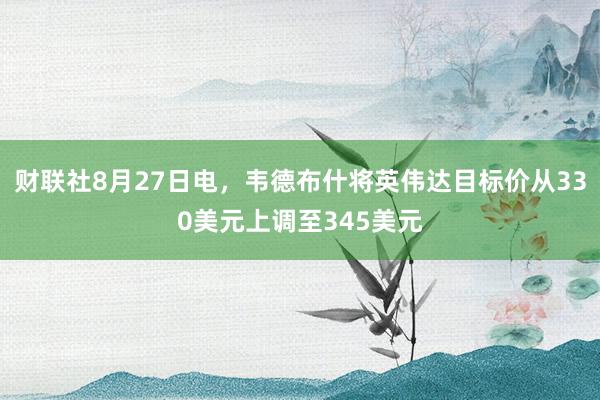 财联社8月27日电，韦德布什将英伟达目标价从330美元上调至345美元
