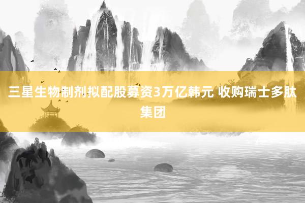 三星生物制剂拟配股募资3万亿韩元 收购瑞士多肽集团