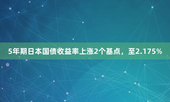 5年期日本国债收益率上涨2个基点，至2.175%