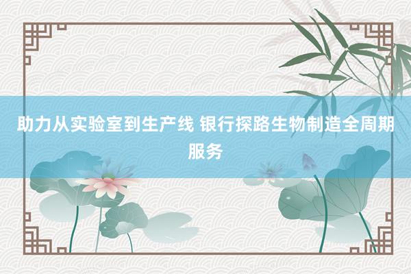 助力从实验室到生产线 银行探路生物制造全周期服务