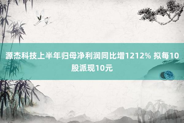 源杰科技上半年归母净利润同比增1212% 拟每10股派现10元